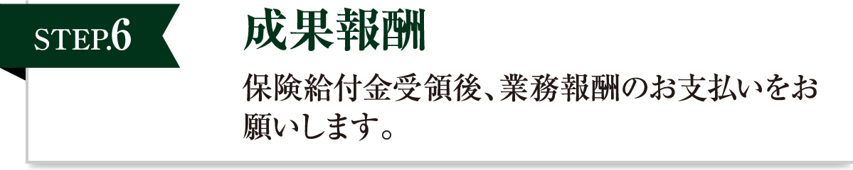 成果報酬 保険給付金受領後、業務報酬のお支払いをお願いします。